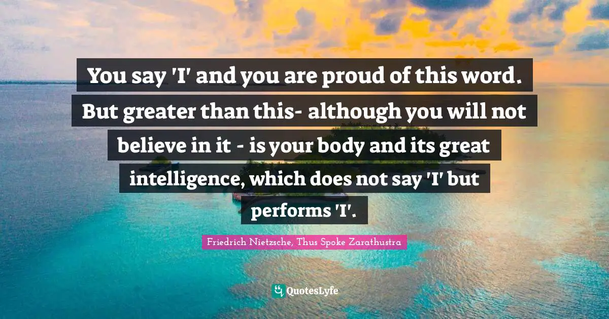 You say 'I' and you are proud of this word. But greater than this- although you will not believe in it - is your body and its great intelligence, which does not say 'I' but performs 'I'.