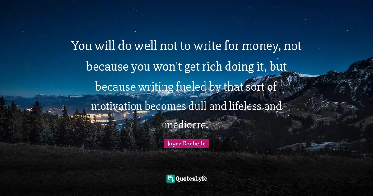 You will do well not to write for money, not because you won't get rich doing it, but because writing fueled by that sort of motivation becomes dull and lifeless and mediocre.