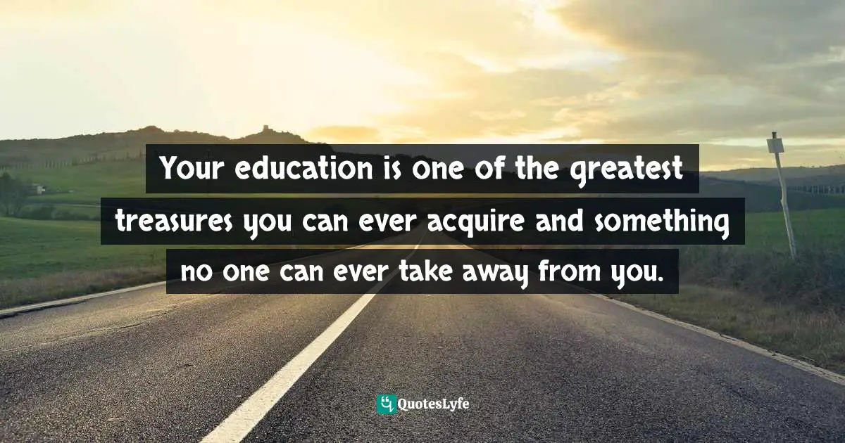 Your education is one of the greatest treasures you can ever acquire and something no one can ever take away from you.