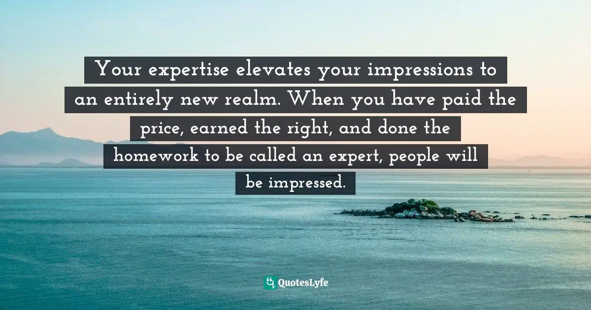 Your expertise elevates your impressions to an entirely new realm. When you have paid the price, earned the right, and done the homework to be called an expert, people will be impressed.