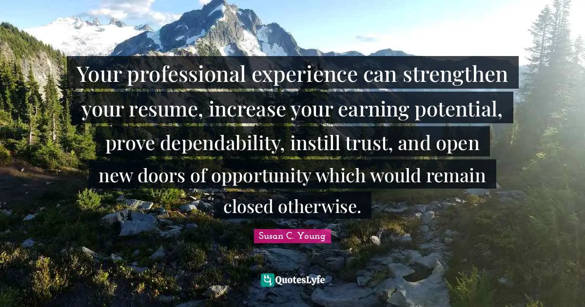 Your professional experience can strengthen your resume, increase your earning potential, prove dependability, instill trust, and open new doors of opportunity which would remain closed otherwise.