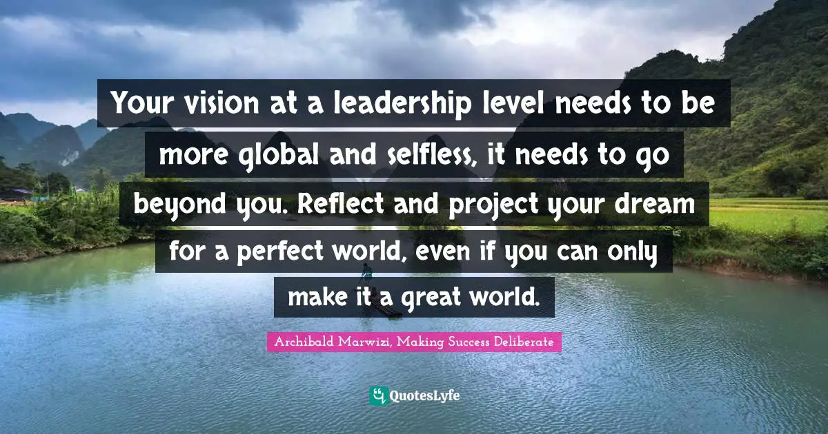 Archibald Marwizi, Making Success Deliberate Quotes: "Your vision at a leadership level needs to be more global and selfless, it needs to go beyond you. Reflect and project your dream for a perfect world, even if you can only make it a great world."