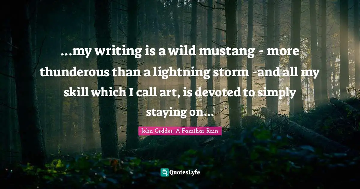 John Geddes, A Familiar Rain Quotes: ...my writing is a wild mustang - more thunderous than a lightning storm -and all my skill which I call art, is devoted to simply staying on...