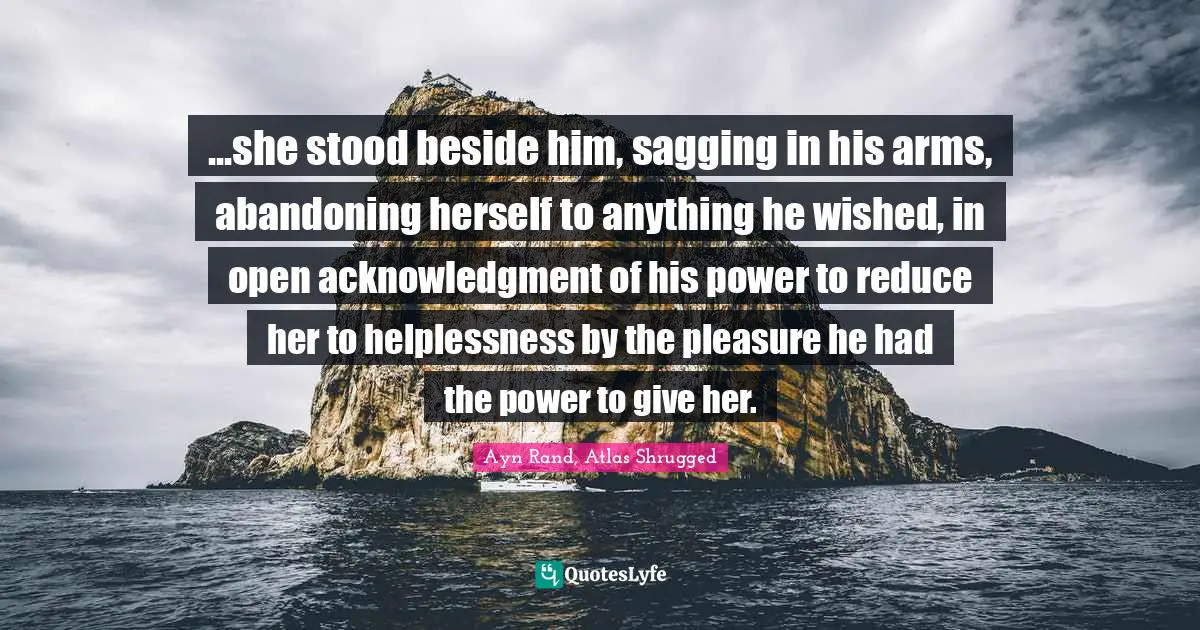 Ayn Rand, Atlas Shrugged Quotes: ...she stood beside him, sagging in his arms, abandoning herself to anything he wished, in open acknowledgment of his power to reduce her to helplessness by the pleasure he had the power to give her.