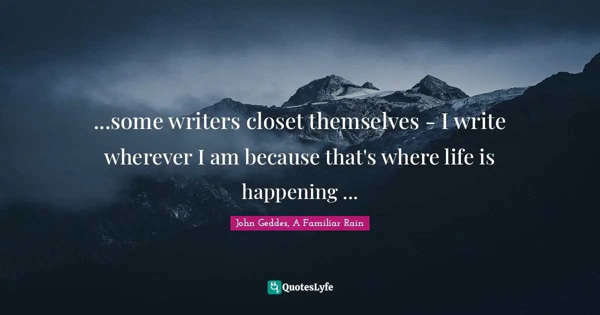 John Geddes, A Familiar Rain Quotes: ...some writers closet themselves - I write wherever I am because that's where life is happening ...