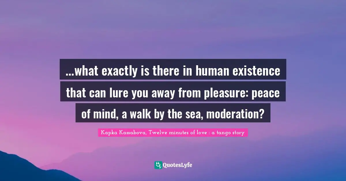 ...what exactly is there in human existence that can lure you away from pleasure: peace of mind, a walk by the sea, moderation?