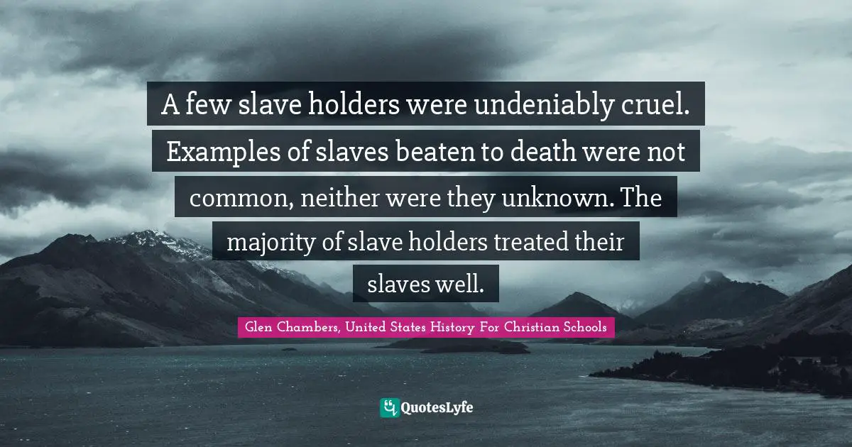 A few slave holders were undeniably cruel. Examples of slaves beaten to death were not common, neither were they unknown. The majority of slave holders treated their slaves well.