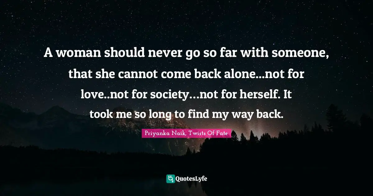 A woman should never go so far with someone, that she cannot come back alone...not for love..not for society…not for herself. It took me so long to find my way back.