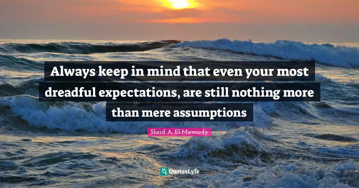 Always keep in mind that even your most dreadful expectations, are still nothing more than mere assumptions