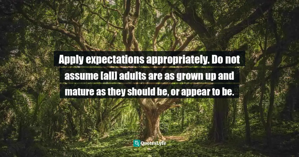 Apply expectations appropriately. Do not assume [all] adults are as grown up and mature as they should be, or appear to be.