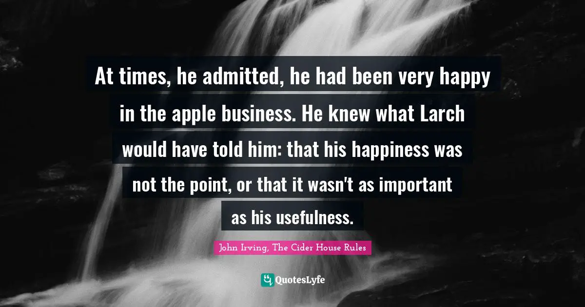At times, he admitted, he had been very happy in the apple business. He knew what Larch would have told him: that his happiness was not the point, or that it wasn't as important as his usefulness.