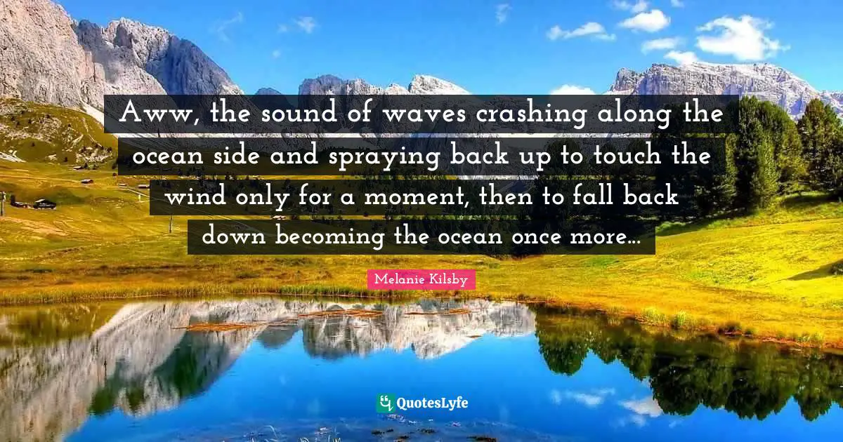 Aww, the sound of waves crashing along the ocean side and spraying back up to touch the wind only for a moment, then to fall back down becoming the ocean once more...