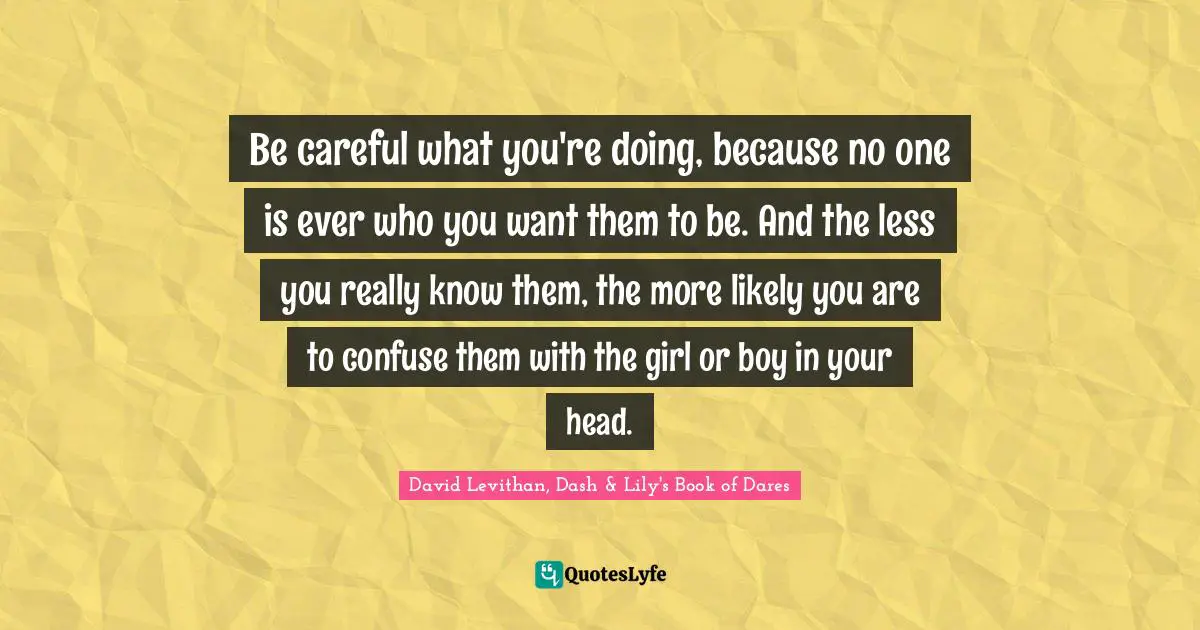 Be careful what you're doing, because no one is ever who you want them to be. And the less you really know them, the more likely you are to confuse them with the girl or boy in your head.