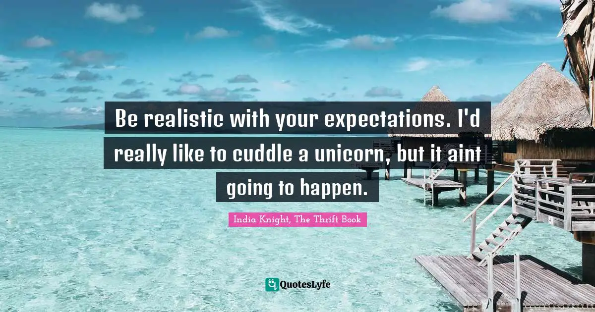 Be realistic with your expectations. I'd really like to cuddle a unicorn, but it aint going to happen.