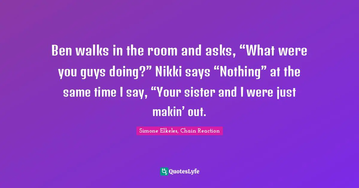 Young Adult Romance Quotes: "Ben walks in the room and asks, “What were you guys doing?” Nikki says “Nothing” at the same time I say, “Your sister and I were just makin’ out."