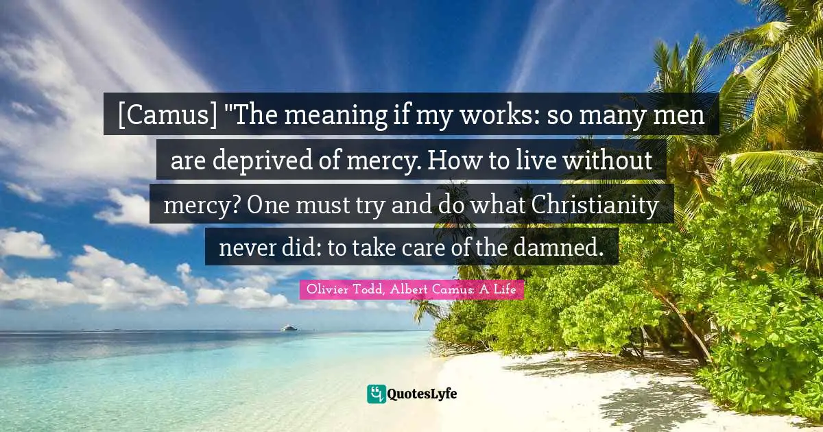 [Camus] "The meaning if my works: so many men are deprived of mercy. How to live without mercy? One must try and do what Christianity never did: to take care of the damned.