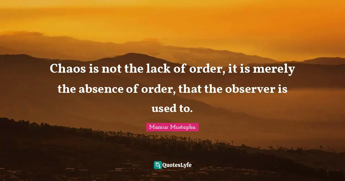 Chaos is not the lack of order, it is merely the absence of order, that the observer is used to.