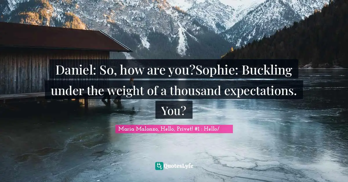Daniel: So, how are you?Sophie: Buckling under the weight of a thousand expectations. You?