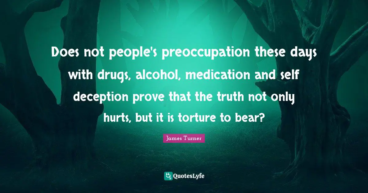 Does not people's preoccupation these days with drugs, alcohol, medication and self deception prove that the truth not only hurts, but it is torture to bear?