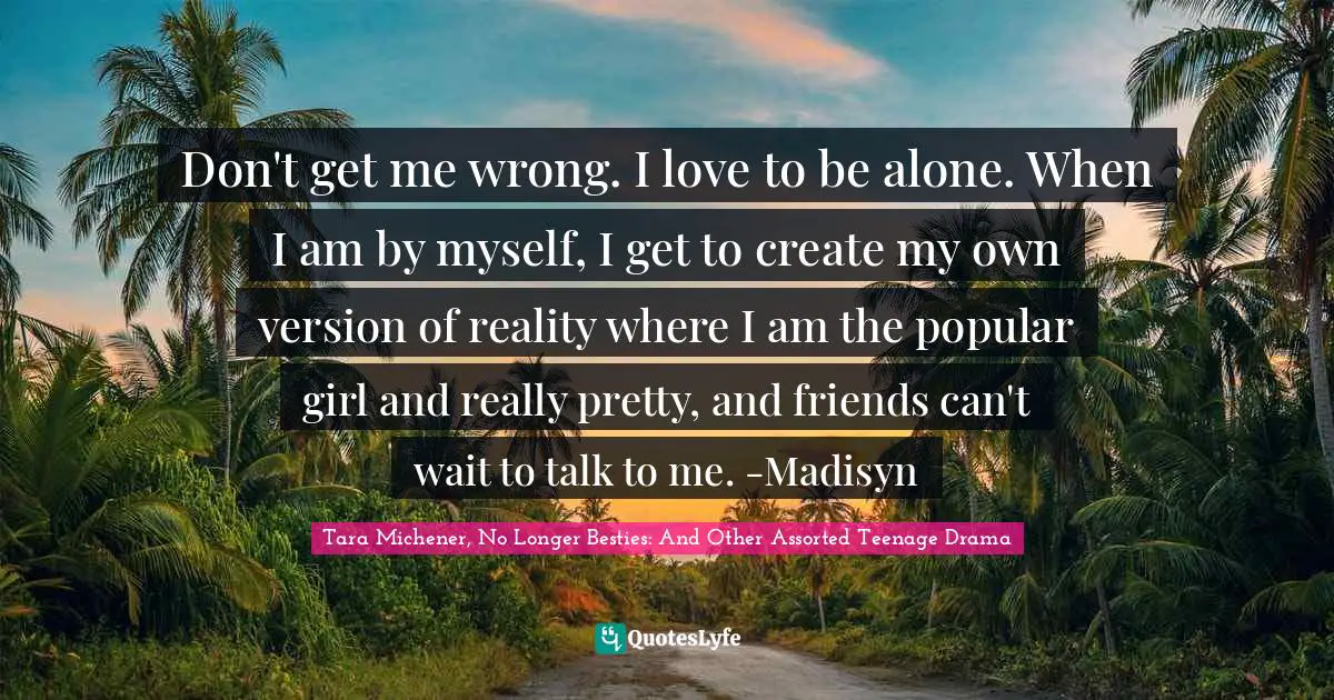 Cyberbullying Quotes: "Don't get me wrong. I love to be alone. When I am by myself, I get to create my own version of reality where I am the popular girl and really pretty, and friends can't wait to talk to me. -Madisyn"