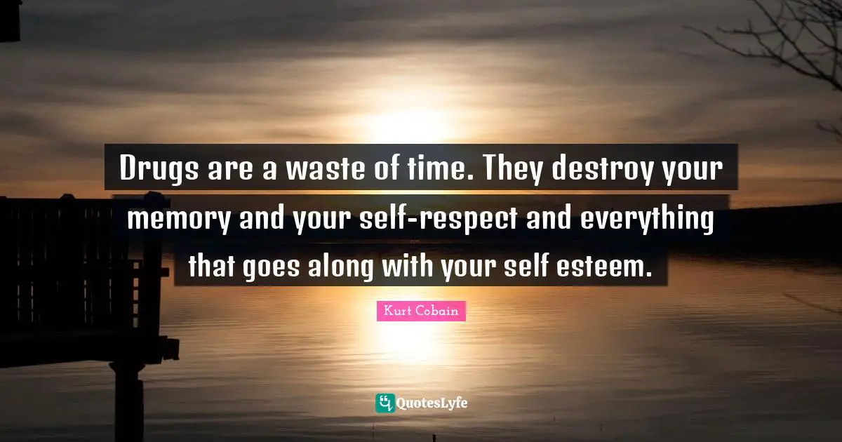 Drugs are a waste of time. They destroy your memory and your self-respect and everything that goes along with your self esteem.