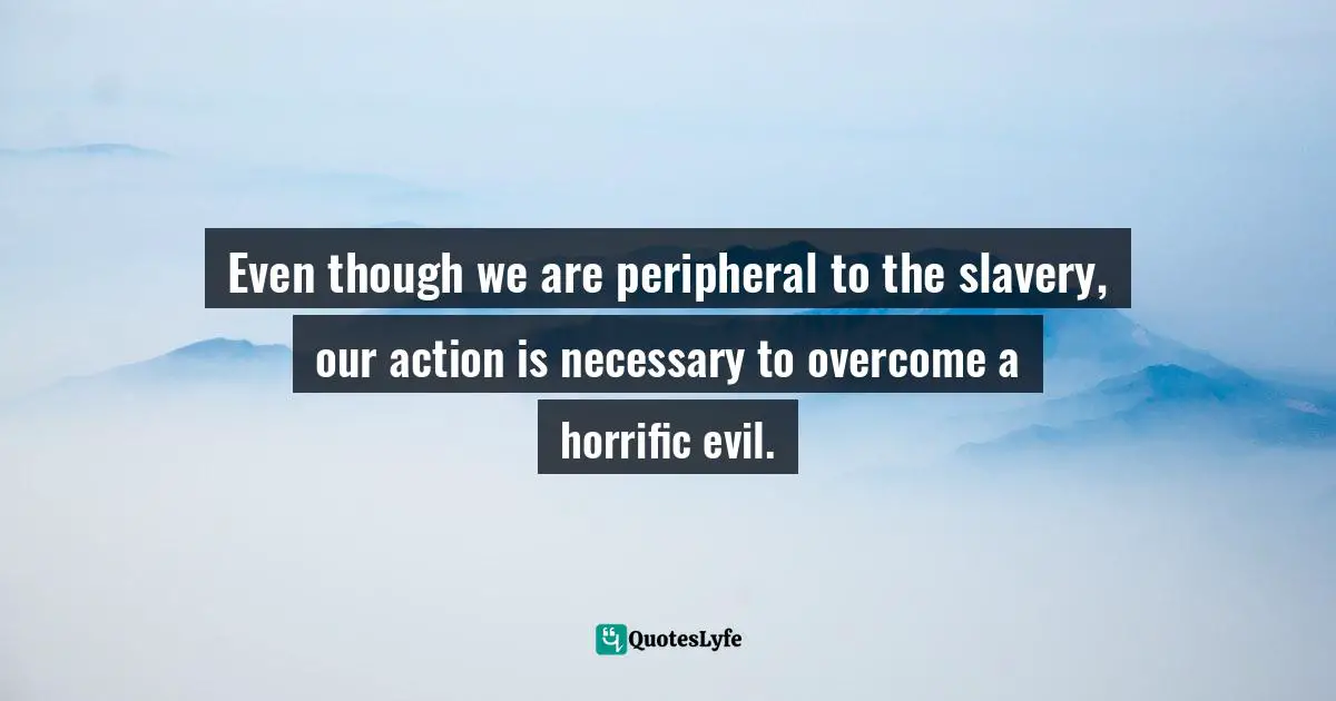 Even though we are peripheral to the slavery, our action is necessary to overcome a horrific evil.