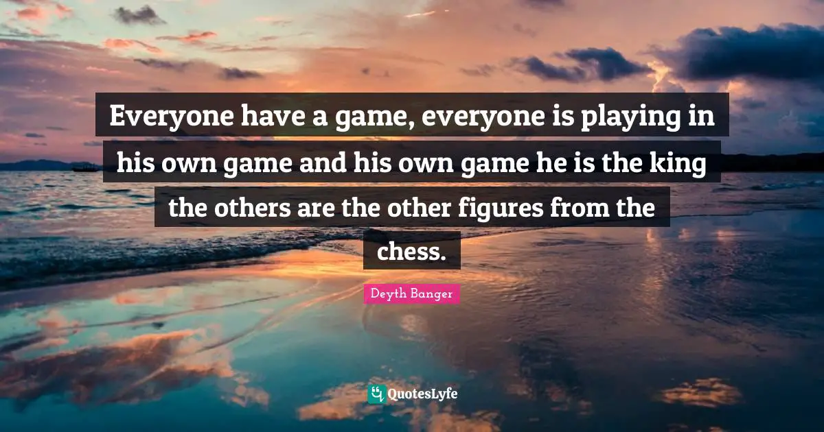 Everyone have a game, everyone is playing in his own game and his own game he is the king the others are the other figures from the chess.