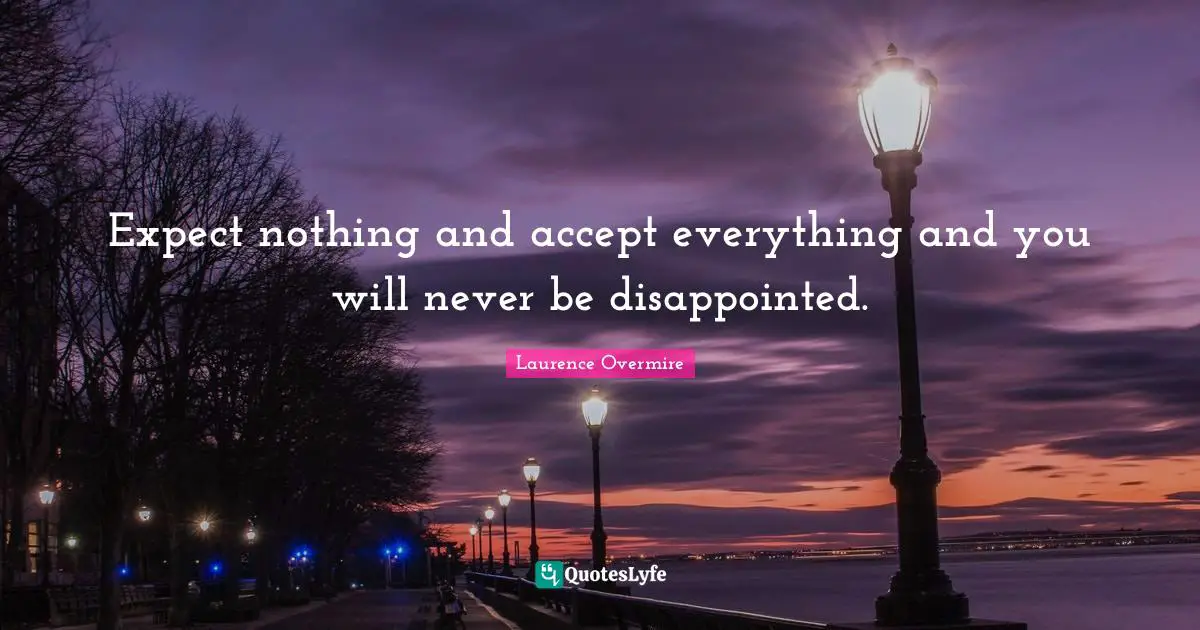 Expect nothing and accept everything and you will never be disappointed.