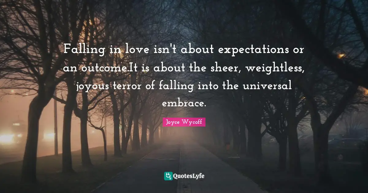 Falling in love isn't about expectations or an outcome.It is about the sheer, weightless, joyous terror of falling into the universal embrace.