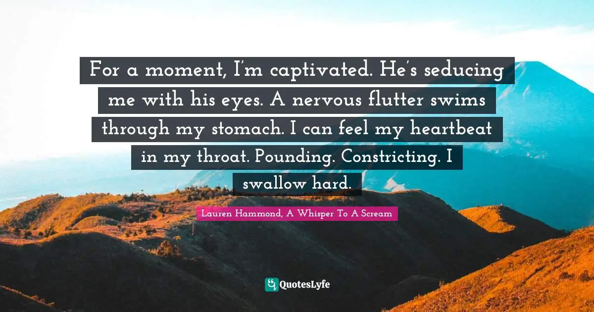 Teenage Love Quotes: "For a moment, I’m captivated. He’s seducing me with his eyes. A nervous flutter swims through my stomach. I can feel my heartbeat in my throat. Pounding. Constricting. I swallow hard."