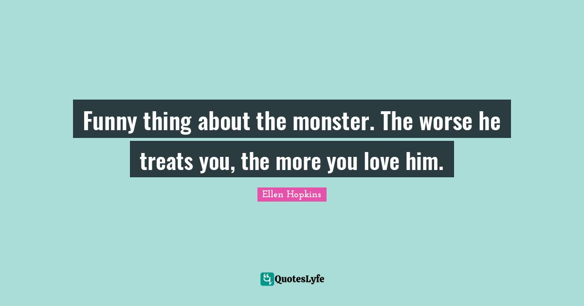 Funny thing about the monster. The worse he treats you, the more you love him.