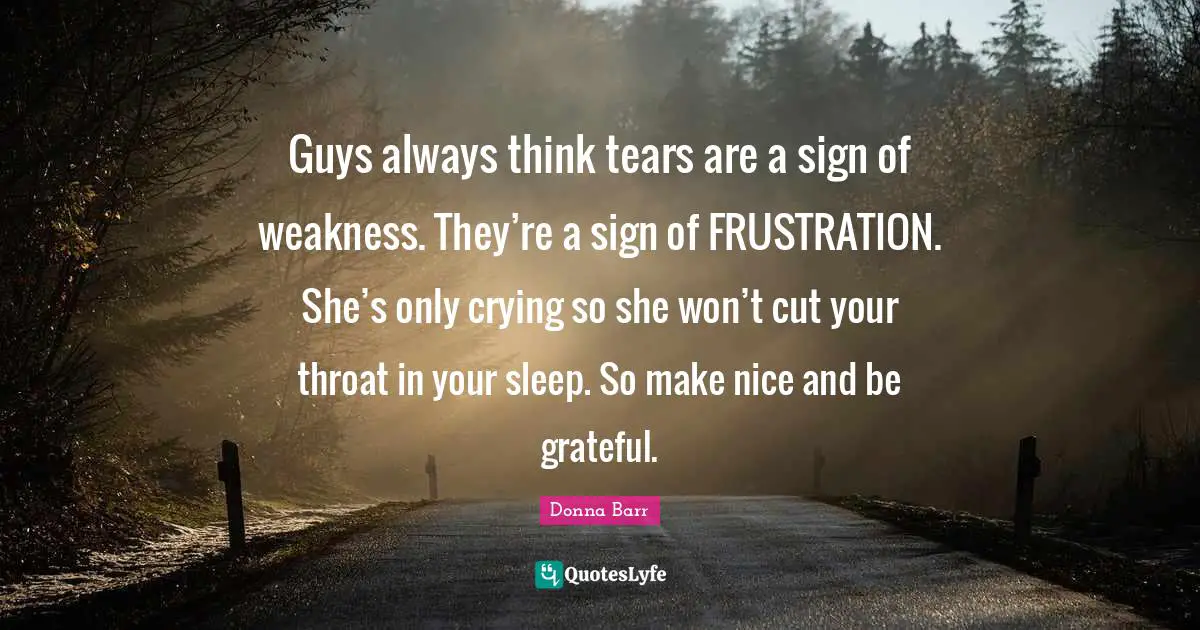 Guys always think tears are a sign of weakness. They’re a sign of FRUSTRATION. She’s only crying so she won’t cut your throat in your sleep. So make nice and be grateful.