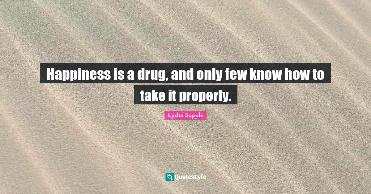 Happiness is a drug, and only few know how to take it properly.