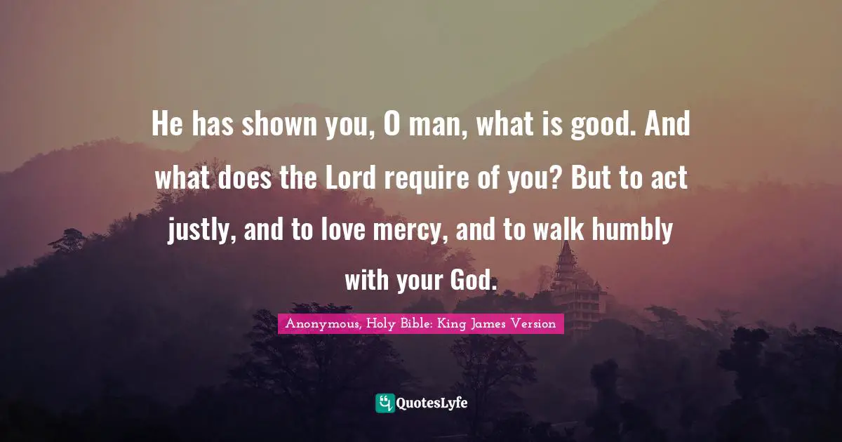 He has shown you, O man, what is good. And what does the Lord require of you? But to act justly, and to love mercy, and to walk humbly with your God.