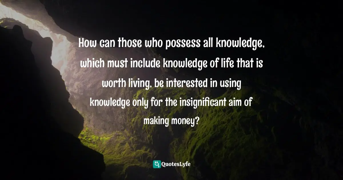 How can those who possess all knowledge, which must include knowledge of life that is worth living, be interested in using knowledge only for the insignificant aim of making money?