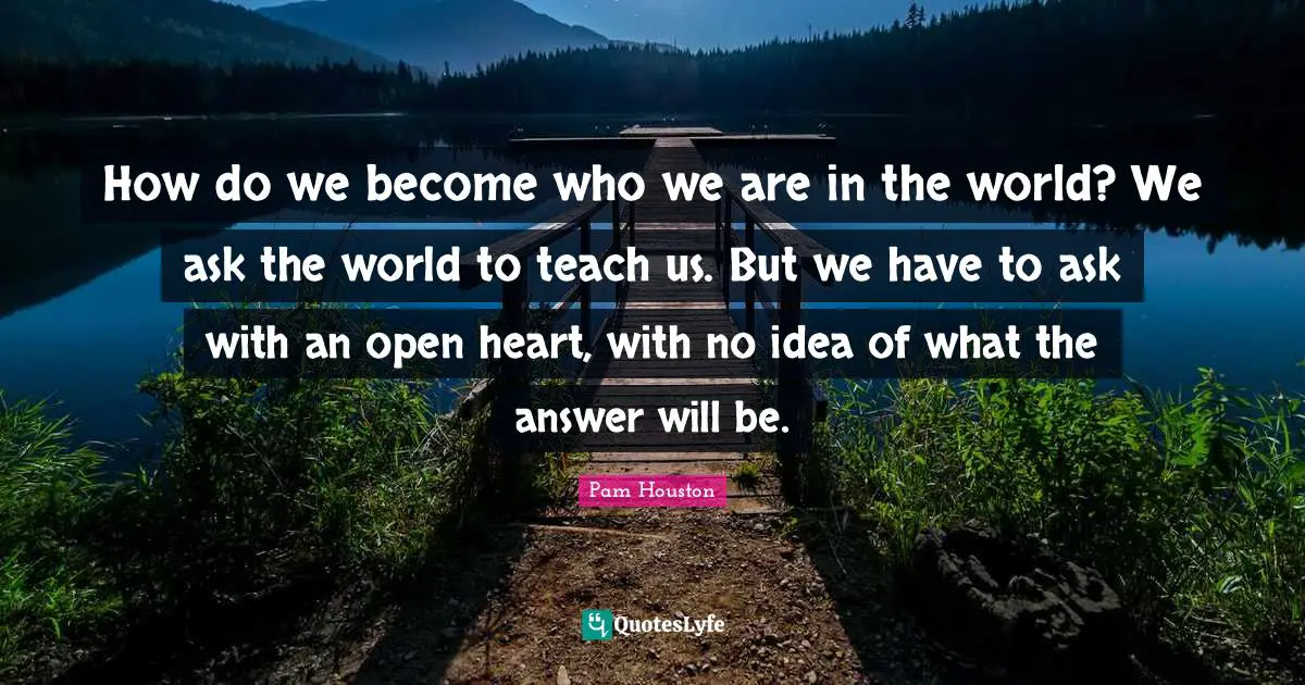 How do we become who we are in the world? We ask the world to teach us. But we have to ask with an open heart, with no idea of what the answer will be.