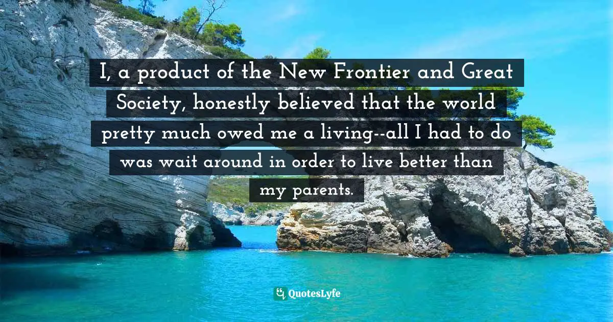 I, a product of the New Frontier and Great Society, honestly believed that the world pretty much owed me a living--all I had to do was wait around in order to live better than my parents.