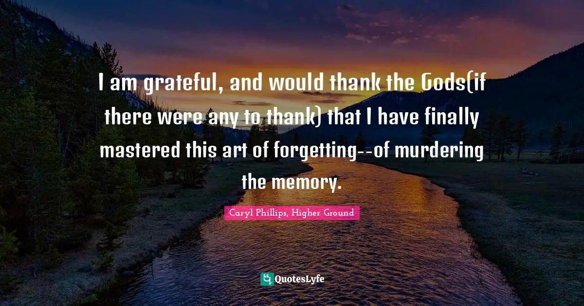 I am grateful, and would thank the Gods(if there were any to thank) that I have finally mastered this art of forgetting--of murdering the memory.