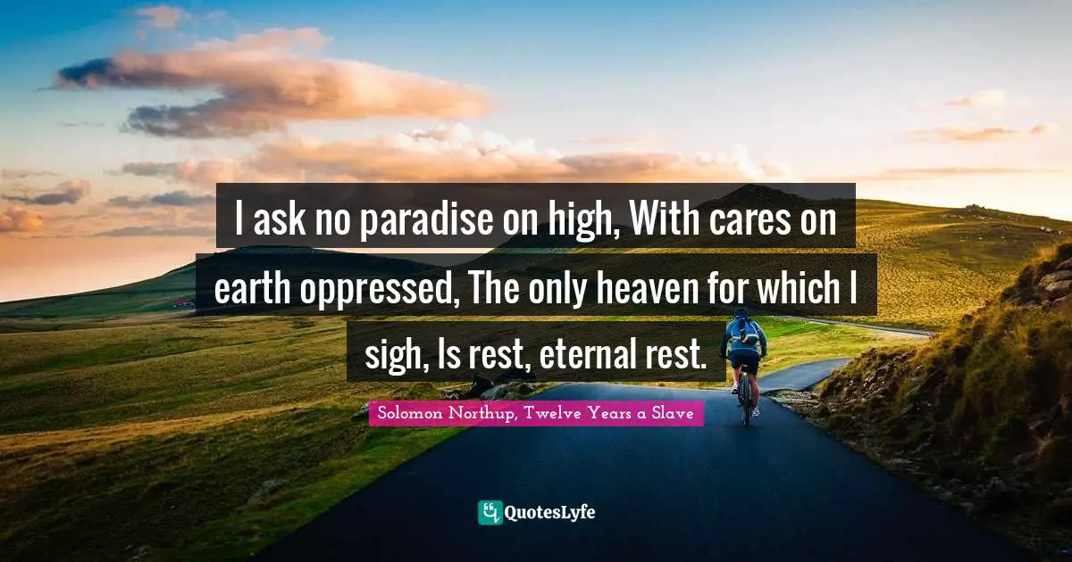 I ask no paradise on high, With cares on earth oppressed, The only heaven for which I sigh, Is rest, eternal rest.