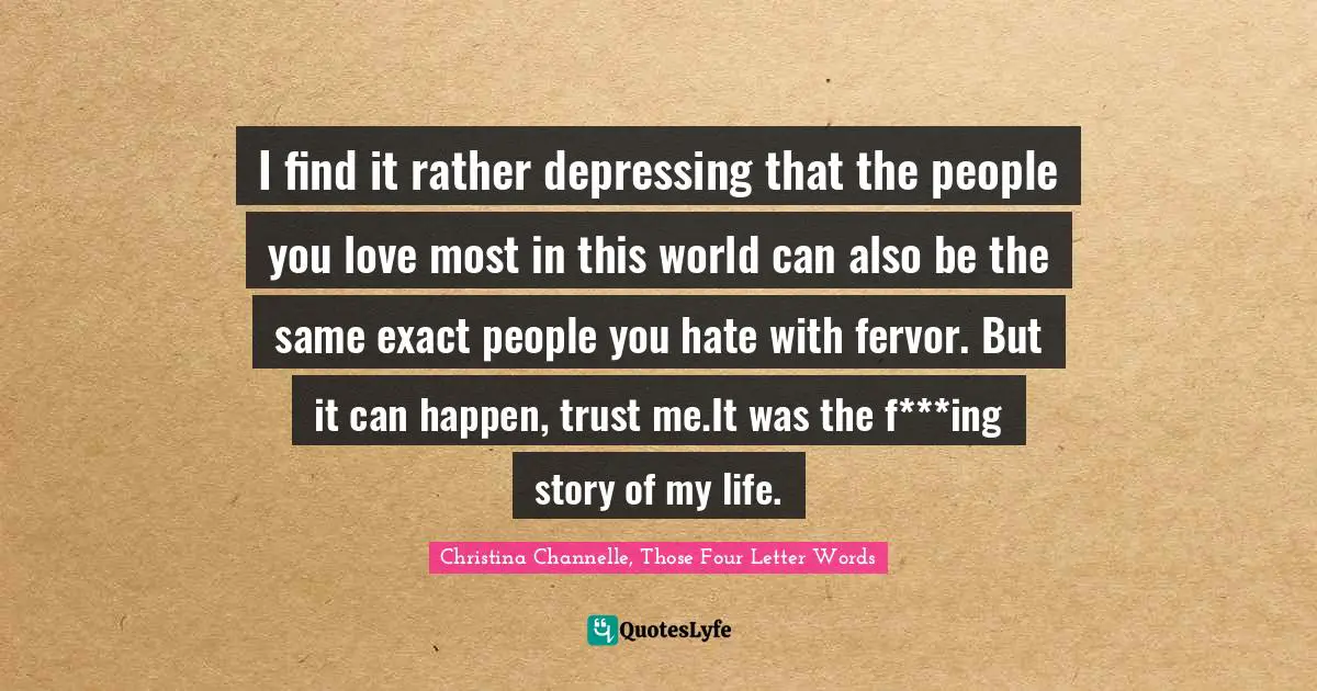 I find it rather depressing that the people you love most in this world can also be the same exact people you hate with fervor. But it can happen, trust me.It was the f***ing story of my life.
