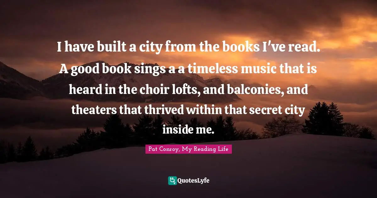 I have built a city from the books I've read. A good book sings a a timeless music that is heard in the choir lofts, and balconies, and theaters that thrived within that secret city inside me.