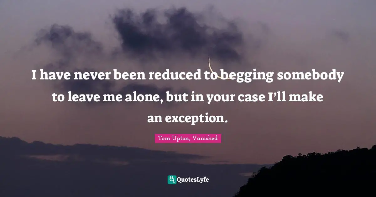 I have never been reduced to begging somebody to leave me alone, but in your case I’ll make an exception.