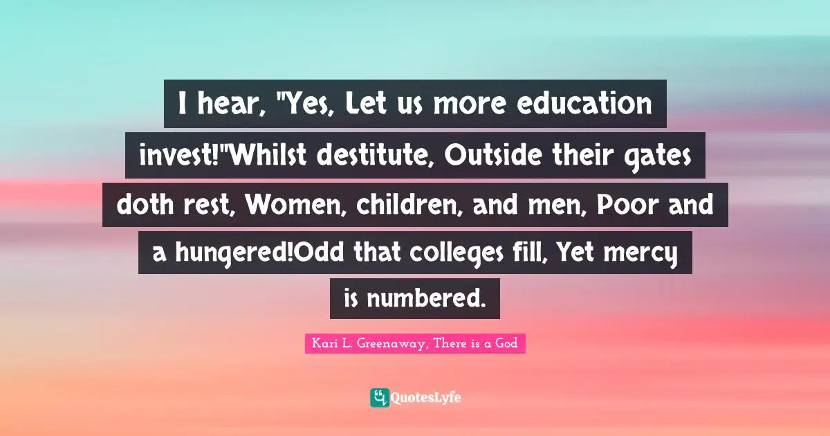 I hear, "Yes, Let us more education invest!"Whilst destitute, Outside their gates doth rest, Women, children, and men, Poor and a hungered!Odd that colleges fill, Yet mercy is numbered.