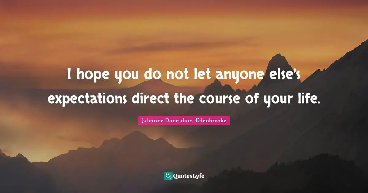 I hope you do not let anyone else's expectations direct the course of your life.