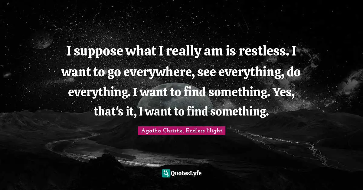 I suppose what I really am is restless. I want to go everywhere, see everything, do everything. I want to find something. Yes, that's it, I want to find something.