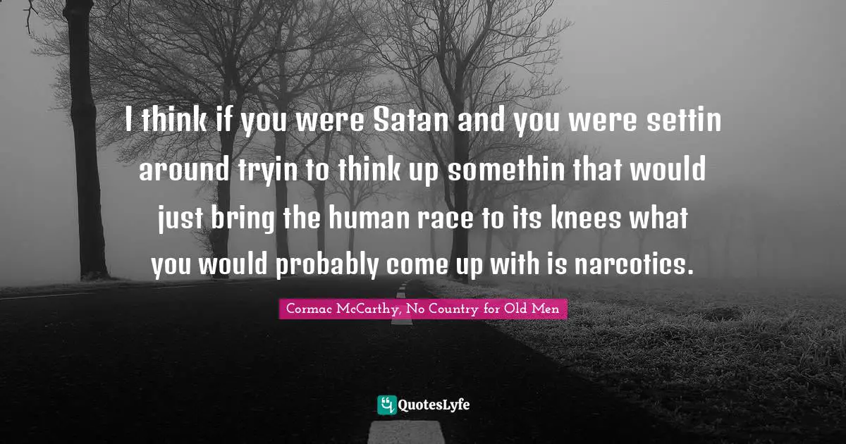 I think if you were Satan and you were settin around tryin to think up somethin that would just bring the human race to its knees what you would probably come up with is narcotics.