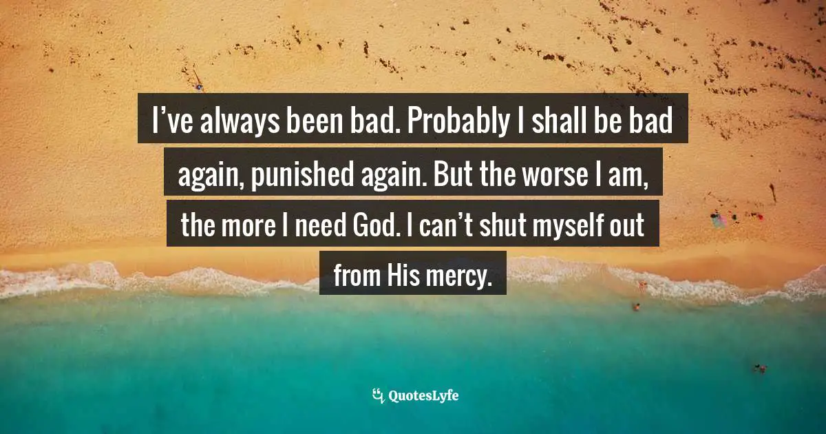I’ve always been bad. Probably I shall be bad again, punished again. But the worse I am, the more I need God. I can’t shut myself out from His mercy.