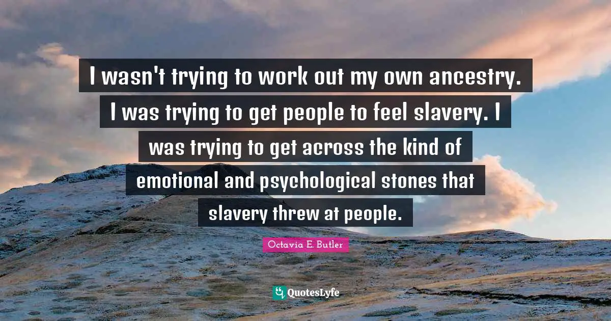 Octavia E. Butler Quotes: "I wasn't trying to work out my own ancestry. I was trying to get people to feel slavery. I was trying to get across the kind of emotional and psychological stones that slavery threw at people."