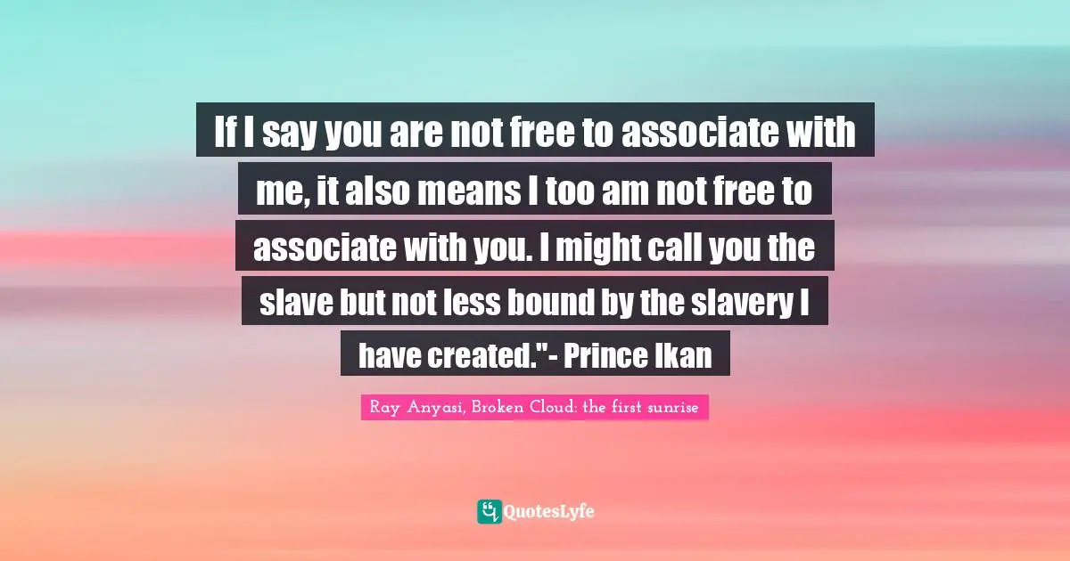 If I say you are not free to associate with me, it also means I too am not free to associate with you. I might call you the slave but not less bound by the slavery I have created."- Prince Ikan