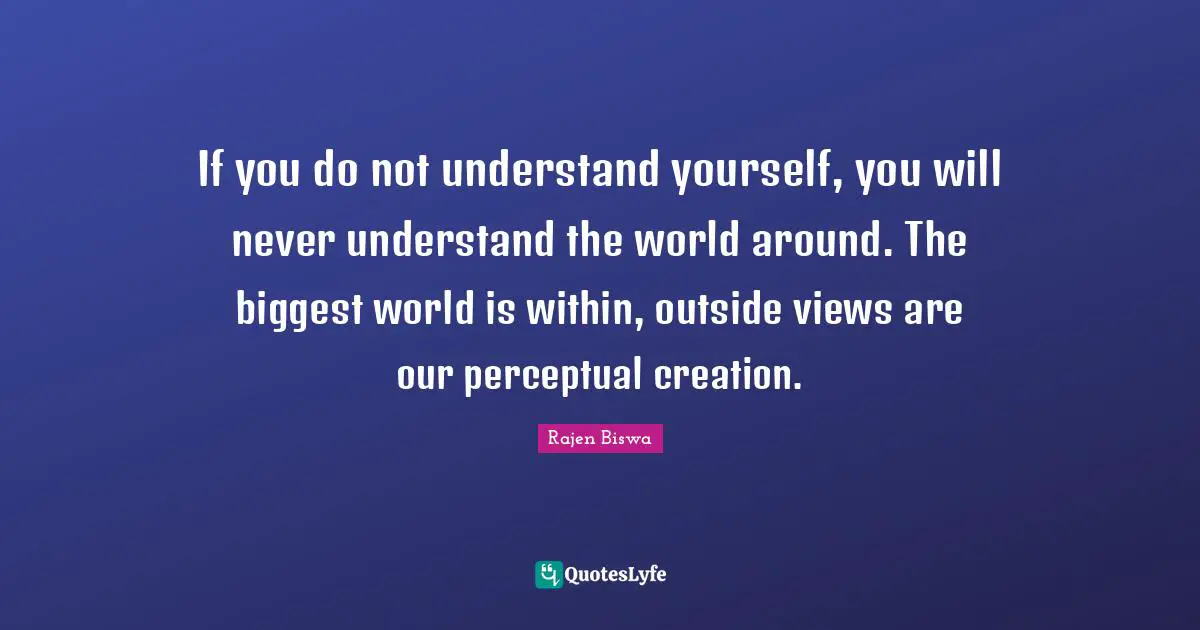 If you do not understand yourself, you will never understand the world around. The biggest world is within, outside views are our perceptual creation.